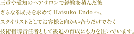 三重や愛知のヘアサロンで経験を積んだ後さらなる成長を求めてHatsuko Endoへ。スタイリストとしてお客様と向かい合うだけでなく技術指導責任者として後進の育成にも力を注いでいます。